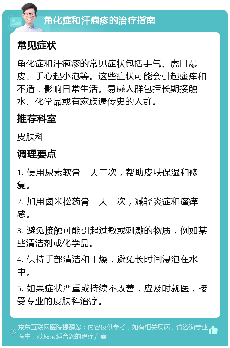 角化症和汗疱疹的治疗指南 常见症状 角化症和汗疱疹的常见症状包括手气、虎口爆皮、手心起小泡等。这些症状可能会引起瘙痒和不适，影响日常生活。易感人群包括长期接触水、化学品或有家族遗传史的人群。 推荐科室 皮肤科 调理要点 1. 使用尿素软膏一天二次，帮助皮肤保湿和修复。 2. 加用卤米松药膏一天一次，减轻炎症和瘙痒感。 3. 避免接触可能引起过敏或刺激的物质，例如某些清洁剂或化学品。 4. 保持手部清洁和干燥，避免长时间浸泡在水中。 5. 如果症状严重或持续不改善，应及时就医，接受专业的皮肤科治疗。