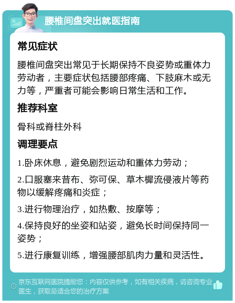 腰椎间盘突出就医指南 常见症状 腰椎间盘突出常见于长期保持不良姿势或重体力劳动者，主要症状包括腰部疼痛、下肢麻木或无力等，严重者可能会影响日常生活和工作。 推荐科室 骨科或脊柱外科 调理要点 1.卧床休息，避免剧烈运动和重体力劳动； 2.口服塞来昔布、弥可保、草木樨流侵液片等药物以缓解疼痛和炎症； 3.进行物理治疗，如热敷、按摩等； 4.保持良好的坐姿和站姿，避免长时间保持同一姿势； 5.进行康复训练，增强腰部肌肉力量和灵活性。