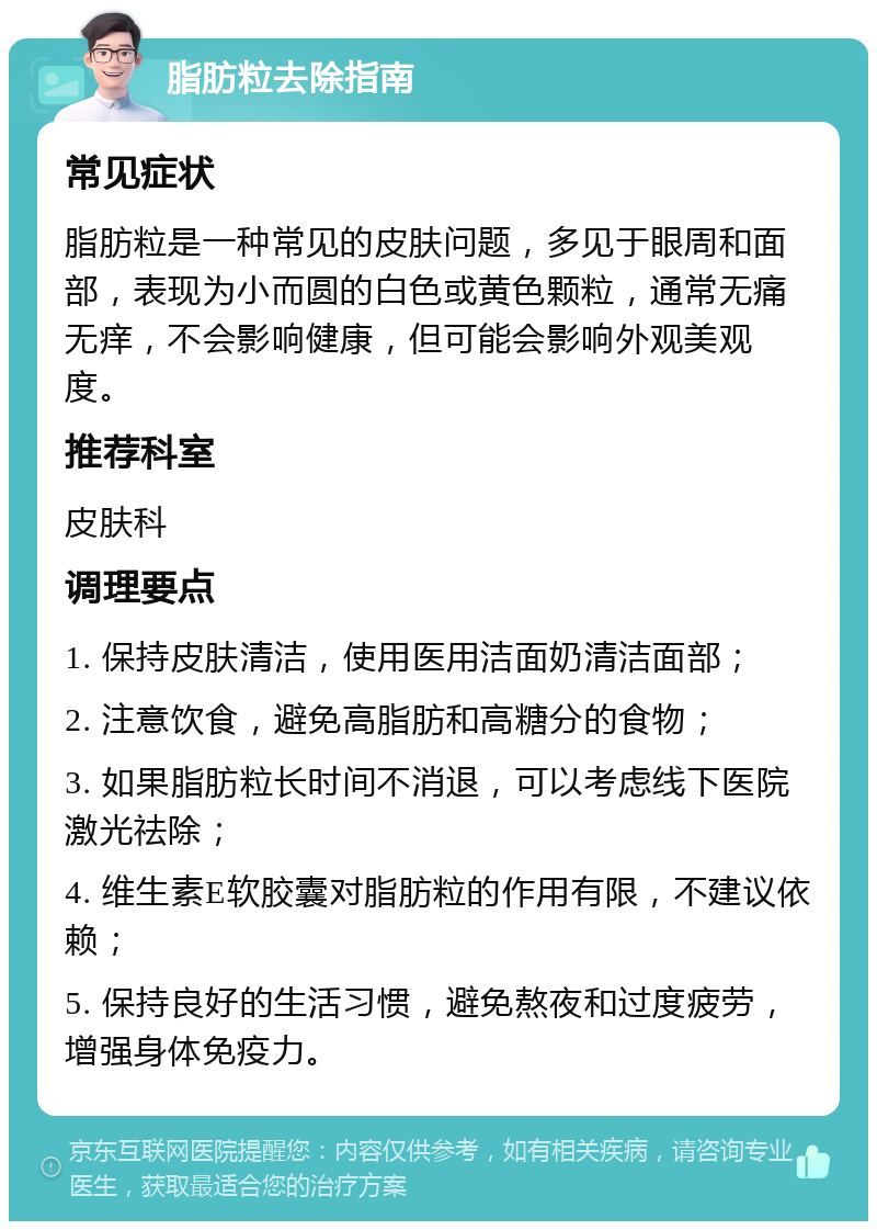 脂肪粒去除指南 常见症状 脂肪粒是一种常见的皮肤问题，多见于眼周和面部，表现为小而圆的白色或黄色颗粒，通常无痛无痒，不会影响健康，但可能会影响外观美观度。 推荐科室 皮肤科 调理要点 1. 保持皮肤清洁，使用医用洁面奶清洁面部； 2. 注意饮食，避免高脂肪和高糖分的食物； 3. 如果脂肪粒长时间不消退，可以考虑线下医院激光祛除； 4. 维生素E软胶囊对脂肪粒的作用有限，不建议依赖； 5. 保持良好的生活习惯，避免熬夜和过度疲劳，增强身体免疫力。