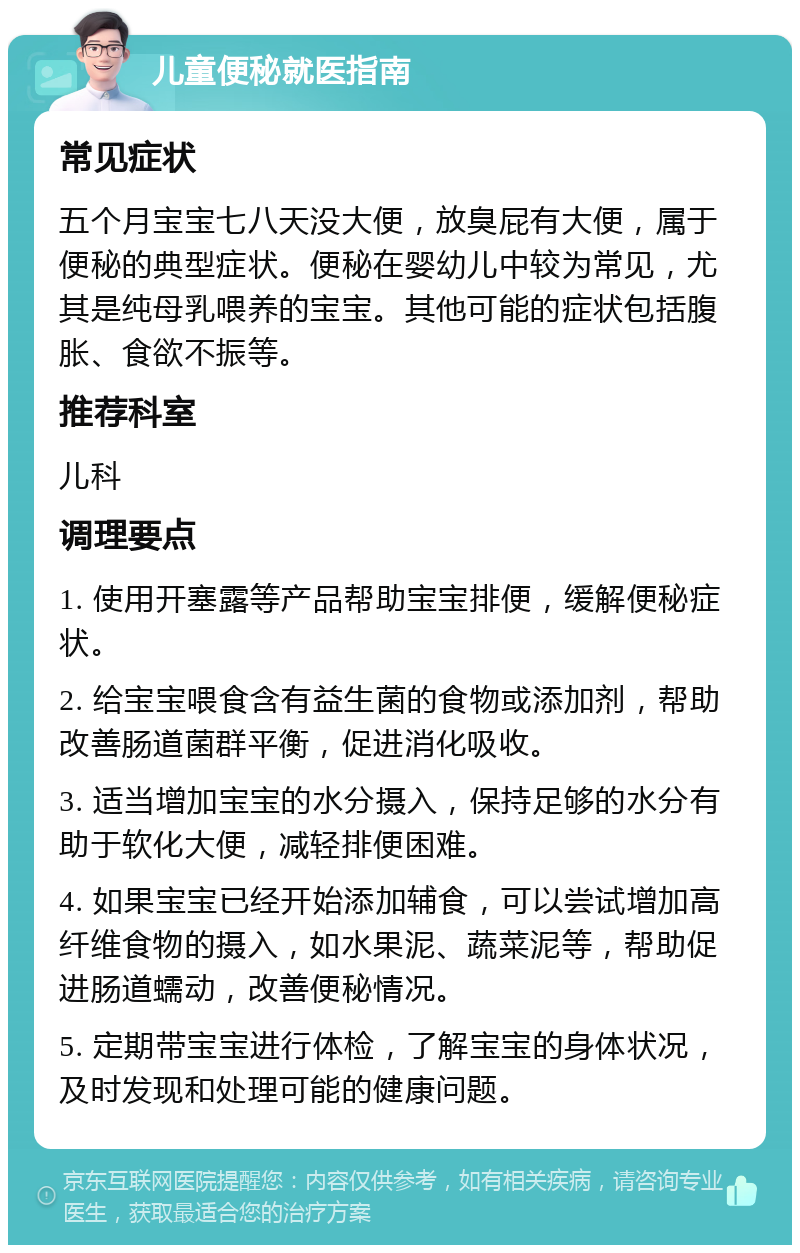 儿童便秘就医指南 常见症状 五个月宝宝七八天没大便，放臭屁有大便，属于便秘的典型症状。便秘在婴幼儿中较为常见，尤其是纯母乳喂养的宝宝。其他可能的症状包括腹胀、食欲不振等。 推荐科室 儿科 调理要点 1. 使用开塞露等产品帮助宝宝排便，缓解便秘症状。 2. 给宝宝喂食含有益生菌的食物或添加剂，帮助改善肠道菌群平衡，促进消化吸收。 3. 适当增加宝宝的水分摄入，保持足够的水分有助于软化大便，减轻排便困难。 4. 如果宝宝已经开始添加辅食，可以尝试增加高纤维食物的摄入，如水果泥、蔬菜泥等，帮助促进肠道蠕动，改善便秘情况。 5. 定期带宝宝进行体检，了解宝宝的身体状况，及时发现和处理可能的健康问题。