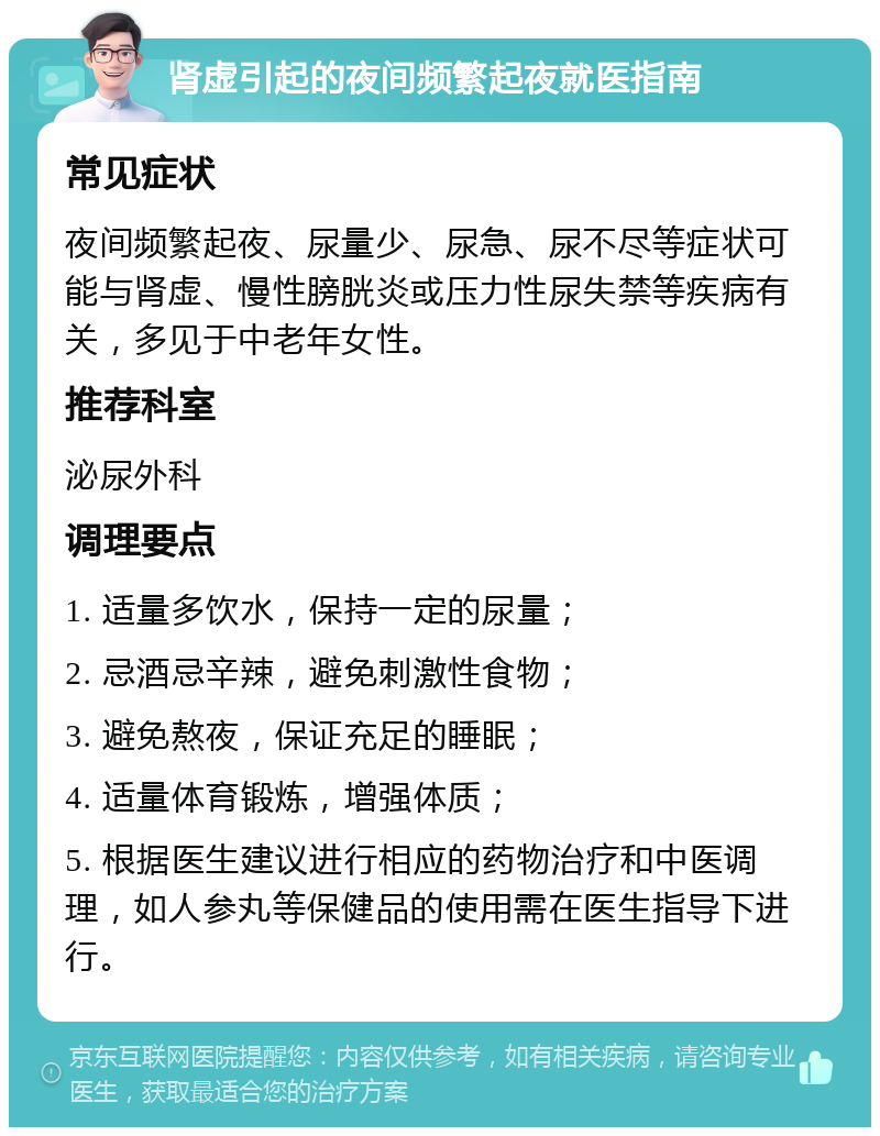 肾虚引起的夜间频繁起夜就医指南 常见症状 夜间频繁起夜、尿量少、尿急、尿不尽等症状可能与肾虚、慢性膀胱炎或压力性尿失禁等疾病有关，多见于中老年女性。 推荐科室 泌尿外科 调理要点 1. 适量多饮水，保持一定的尿量； 2. 忌酒忌辛辣，避免刺激性食物； 3. 避免熬夜，保证充足的睡眠； 4. 适量体育锻炼，增强体质； 5. 根据医生建议进行相应的药物治疗和中医调理，如人参丸等保健品的使用需在医生指导下进行。