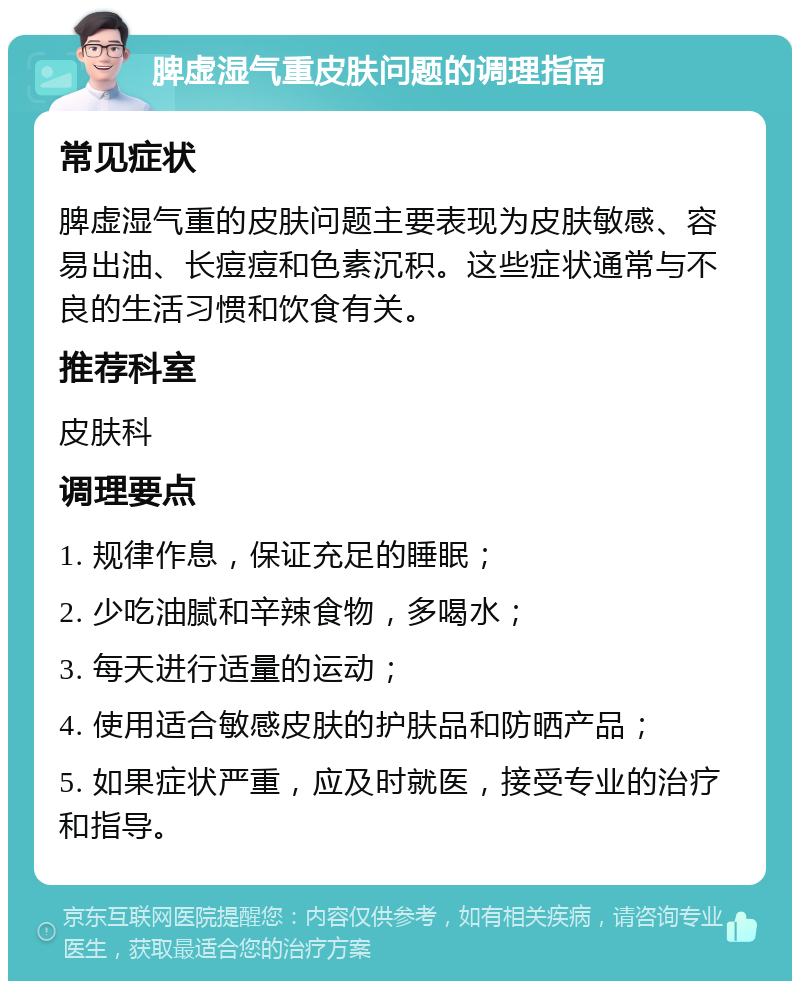 脾虚湿气重皮肤问题的调理指南 常见症状 脾虚湿气重的皮肤问题主要表现为皮肤敏感、容易出油、长痘痘和色素沉积。这些症状通常与不良的生活习惯和饮食有关。 推荐科室 皮肤科 调理要点 1. 规律作息，保证充足的睡眠； 2. 少吃油腻和辛辣食物，多喝水； 3. 每天进行适量的运动； 4. 使用适合敏感皮肤的护肤品和防晒产品； 5. 如果症状严重，应及时就医，接受专业的治疗和指导。