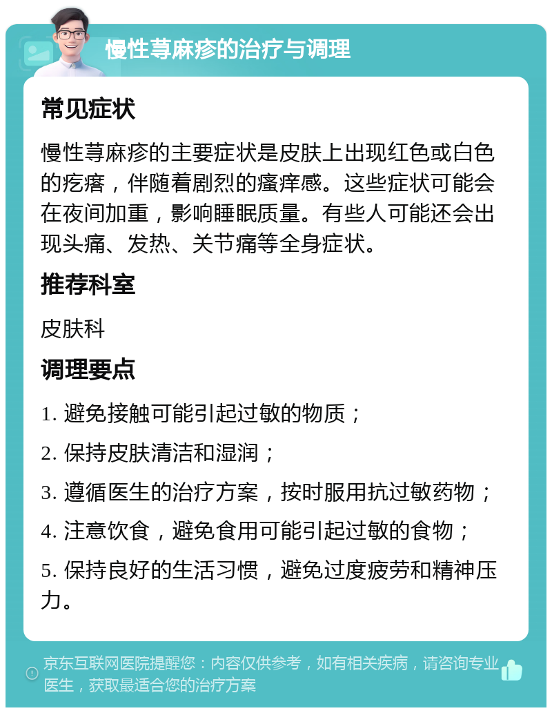 慢性荨麻疹的治疗与调理 常见症状 慢性荨麻疹的主要症状是皮肤上出现红色或白色的疙瘩，伴随着剧烈的瘙痒感。这些症状可能会在夜间加重，影响睡眠质量。有些人可能还会出现头痛、发热、关节痛等全身症状。 推荐科室 皮肤科 调理要点 1. 避免接触可能引起过敏的物质； 2. 保持皮肤清洁和湿润； 3. 遵循医生的治疗方案，按时服用抗过敏药物； 4. 注意饮食，避免食用可能引起过敏的食物； 5. 保持良好的生活习惯，避免过度疲劳和精神压力。