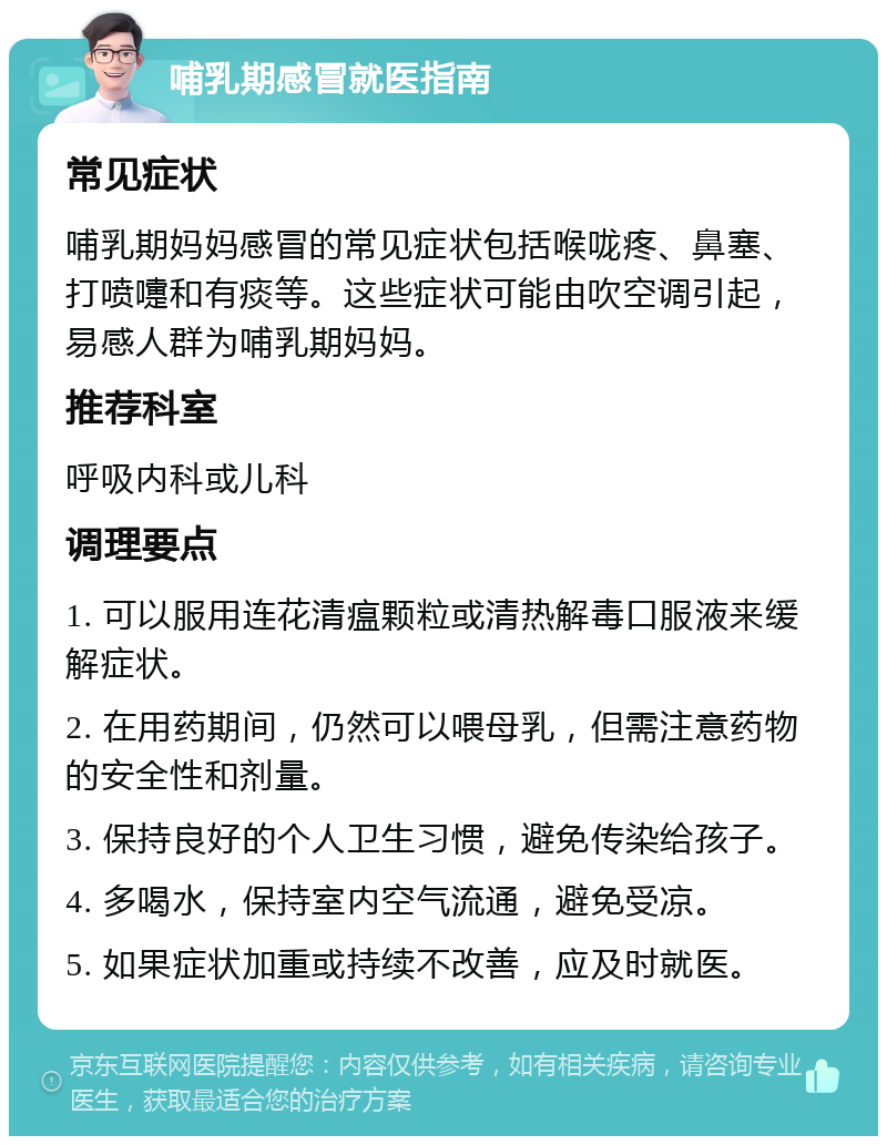 哺乳期感冒就医指南 常见症状 哺乳期妈妈感冒的常见症状包括喉咙疼、鼻塞、打喷嚏和有痰等。这些症状可能由吹空调引起，易感人群为哺乳期妈妈。 推荐科室 呼吸内科或儿科 调理要点 1. 可以服用连花清瘟颗粒或清热解毒口服液来缓解症状。 2. 在用药期间，仍然可以喂母乳，但需注意药物的安全性和剂量。 3. 保持良好的个人卫生习惯，避免传染给孩子。 4. 多喝水，保持室内空气流通，避免受凉。 5. 如果症状加重或持续不改善，应及时就医。