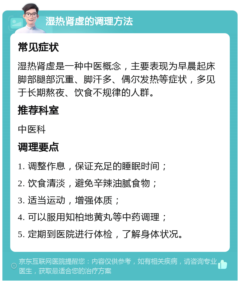 湿热肾虚的调理方法 常见症状 湿热肾虚是一种中医概念，主要表现为早晨起床脚部腿部沉重、脚汗多、偶尔发热等症状，多见于长期熬夜、饮食不规律的人群。 推荐科室 中医科 调理要点 1. 调整作息，保证充足的睡眠时间； 2. 饮食清淡，避免辛辣油腻食物； 3. 适当运动，增强体质； 4. 可以服用知柏地黄丸等中药调理； 5. 定期到医院进行体检，了解身体状况。