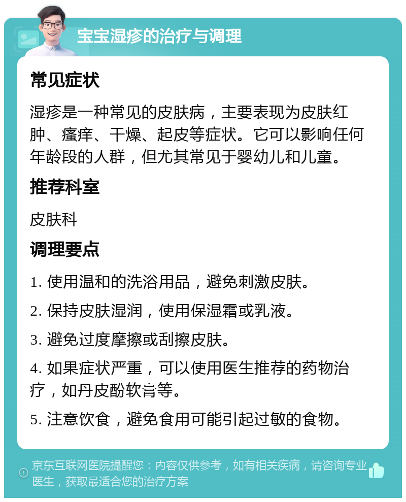 宝宝湿疹的治疗与调理 常见症状 湿疹是一种常见的皮肤病，主要表现为皮肤红肿、瘙痒、干燥、起皮等症状。它可以影响任何年龄段的人群，但尤其常见于婴幼儿和儿童。 推荐科室 皮肤科 调理要点 1. 使用温和的洗浴用品，避免刺激皮肤。 2. 保持皮肤湿润，使用保湿霜或乳液。 3. 避免过度摩擦或刮擦皮肤。 4. 如果症状严重，可以使用医生推荐的药物治疗，如丹皮酚软膏等。 5. 注意饮食，避免食用可能引起过敏的食物。