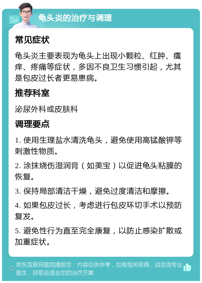 龟头炎的治疗与调理 常见症状 龟头炎主要表现为龟头上出现小颗粒、红肿、瘙痒、疼痛等症状，多因不良卫生习惯引起，尤其是包皮过长者更易患病。 推荐科室 泌尿外科或皮肤科 调理要点 1. 使用生理盐水清洗龟头，避免使用高锰酸钾等刺激性物质。 2. 涂抹烧伤湿润膏（如美宝）以促进龟头粘膜的恢复。 3. 保持局部清洁干燥，避免过度清洁和摩擦。 4. 如果包皮过长，考虑进行包皮环切手术以预防复发。 5. 避免性行为直至完全康复，以防止感染扩散或加重症状。