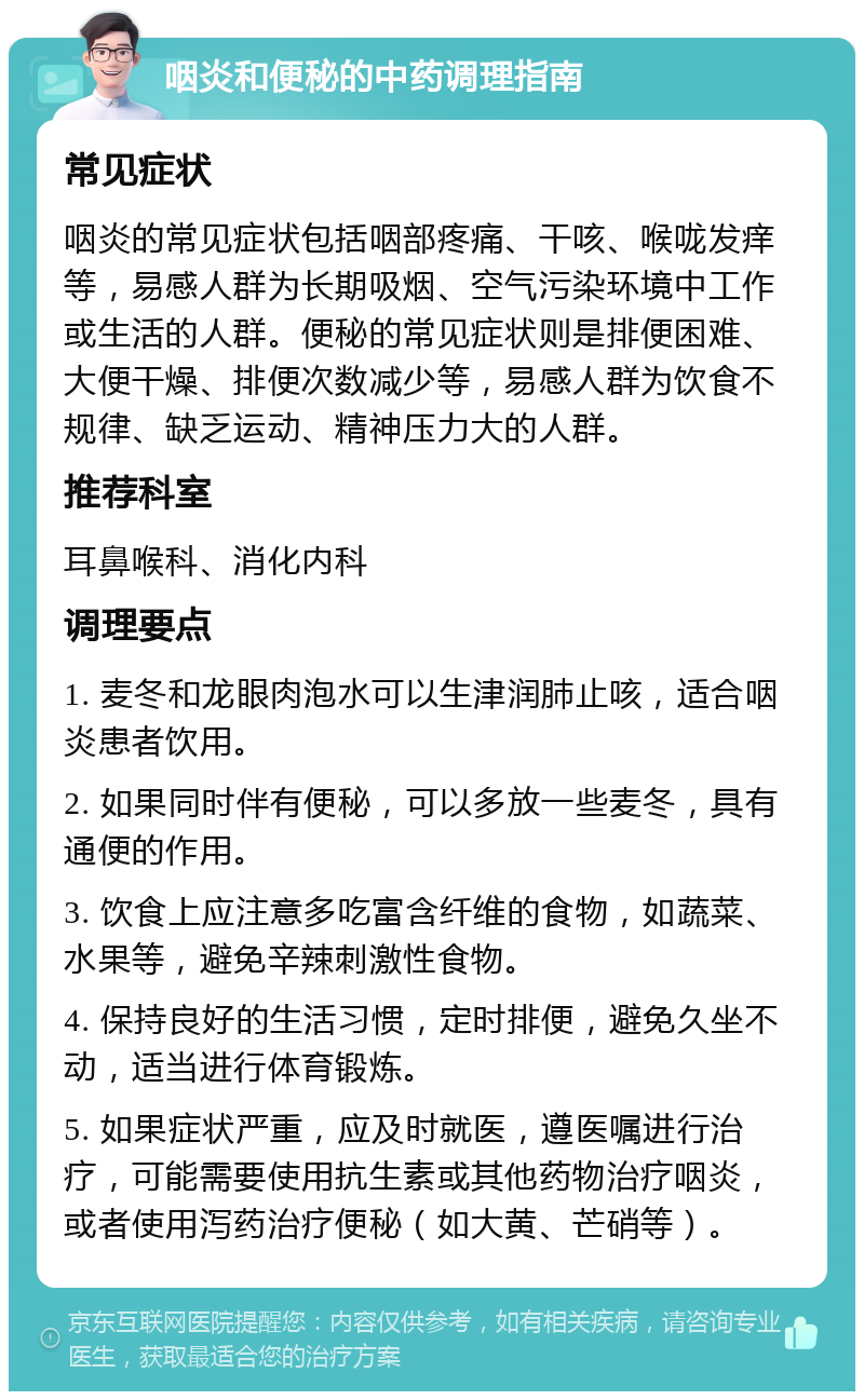 咽炎和便秘的中药调理指南 常见症状 咽炎的常见症状包括咽部疼痛、干咳、喉咙发痒等，易感人群为长期吸烟、空气污染环境中工作或生活的人群。便秘的常见症状则是排便困难、大便干燥、排便次数减少等，易感人群为饮食不规律、缺乏运动、精神压力大的人群。 推荐科室 耳鼻喉科、消化内科 调理要点 1. 麦冬和龙眼肉泡水可以生津润肺止咳，适合咽炎患者饮用。 2. 如果同时伴有便秘，可以多放一些麦冬，具有通便的作用。 3. 饮食上应注意多吃富含纤维的食物，如蔬菜、水果等，避免辛辣刺激性食物。 4. 保持良好的生活习惯，定时排便，避免久坐不动，适当进行体育锻炼。 5. 如果症状严重，应及时就医，遵医嘱进行治疗，可能需要使用抗生素或其他药物治疗咽炎，或者使用泻药治疗便秘（如大黄、芒硝等）。