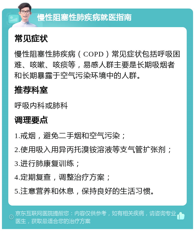 慢性阻塞性肺疾病就医指南 常见症状 慢性阻塞性肺疾病（COPD）常见症状包括呼吸困难、咳嗽、咳痰等，易感人群主要是长期吸烟者和长期暴露于空气污染环境中的人群。 推荐科室 呼吸内科或肺科 调理要点 1.戒烟，避免二手烟和空气污染； 2.使用吸入用异丙托溴铵溶液等支气管扩张剂； 3.进行肺康复训练； 4.定期复查，调整治疗方案； 5.注意营养和休息，保持良好的生活习惯。