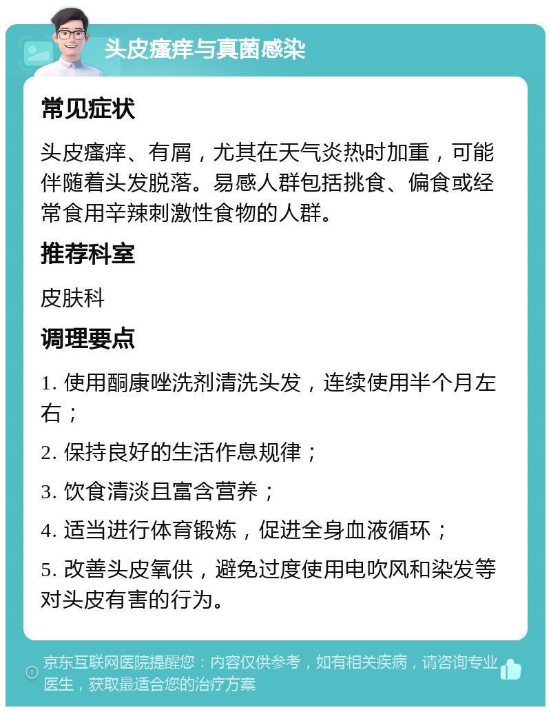 头皮瘙痒与真菌感染 常见症状 头皮瘙痒、有屑，尤其在天气炎热时加重，可能伴随着头发脱落。易感人群包括挑食、偏食或经常食用辛辣刺激性食物的人群。 推荐科室 皮肤科 调理要点 1. 使用酮康唑洗剂清洗头发，连续使用半个月左右； 2. 保持良好的生活作息规律； 3. 饮食清淡且富含营养； 4. 适当进行体育锻炼，促进全身血液循环； 5. 改善头皮氧供，避免过度使用电吹风和染发等对头皮有害的行为。