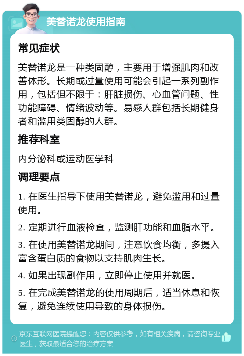 美替诺龙使用指南 常见症状 美替诺龙是一种类固醇，主要用于增强肌肉和改善体形。长期或过量使用可能会引起一系列副作用，包括但不限于：肝脏损伤、心血管问题、性功能障碍、情绪波动等。易感人群包括长期健身者和滥用类固醇的人群。 推荐科室 内分泌科或运动医学科 调理要点 1. 在医生指导下使用美替诺龙，避免滥用和过量使用。 2. 定期进行血液检查，监测肝功能和血脂水平。 3. 在使用美替诺龙期间，注意饮食均衡，多摄入富含蛋白质的食物以支持肌肉生长。 4. 如果出现副作用，立即停止使用并就医。 5. 在完成美替诺龙的使用周期后，适当休息和恢复，避免连续使用导致的身体损伤。