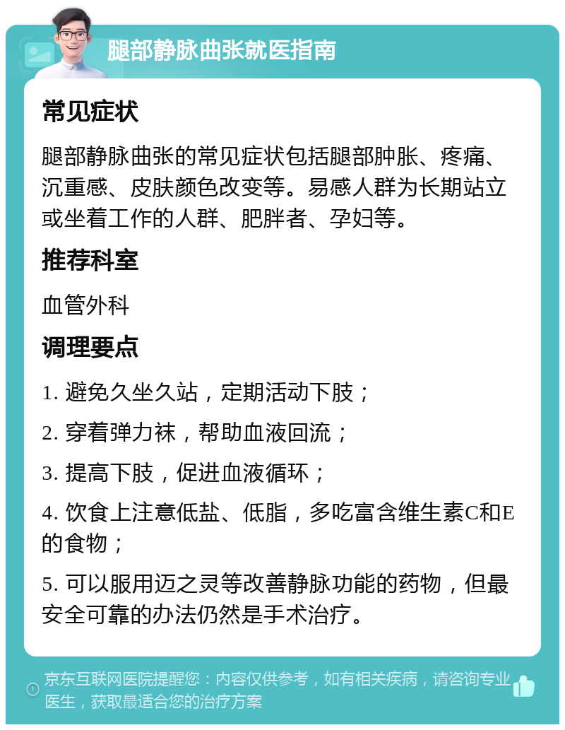 腿部静脉曲张就医指南 常见症状 腿部静脉曲张的常见症状包括腿部肿胀、疼痛、沉重感、皮肤颜色改变等。易感人群为长期站立或坐着工作的人群、肥胖者、孕妇等。 推荐科室 血管外科 调理要点 1. 避免久坐久站，定期活动下肢； 2. 穿着弹力袜，帮助血液回流； 3. 提高下肢，促进血液循环； 4. 饮食上注意低盐、低脂，多吃富含维生素C和E的食物； 5. 可以服用迈之灵等改善静脉功能的药物，但最安全可靠的办法仍然是手术治疗。