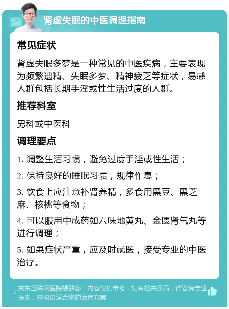 肾虚失眠的中医调理指南 常见症状 肾虚失眠多梦是一种常见的中医疾病，主要表现为频繁遗精、失眠多梦、精神疲乏等症状，易感人群包括长期手淫或性生活过度的人群。 推荐科室 男科或中医科 调理要点 1. 调整生活习惯，避免过度手淫或性生活； 2. 保持良好的睡眠习惯，规律作息； 3. 饮食上应注意补肾养精，多食用黑豆、黑芝麻、核桃等食物； 4. 可以服用中成药如六味地黄丸、金匮肾气丸等进行调理； 5. 如果症状严重，应及时就医，接受专业的中医治疗。