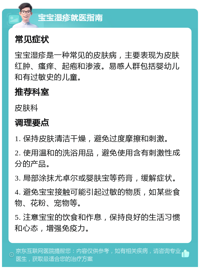 宝宝湿疹就医指南 常见症状 宝宝湿疹是一种常见的皮肤病，主要表现为皮肤红肿、瘙痒、起疱和渗液。易感人群包括婴幼儿和有过敏史的儿童。 推荐科室 皮肤科 调理要点 1. 保持皮肤清洁干燥，避免过度摩擦和刺激。 2. 使用温和的洗浴用品，避免使用含有刺激性成分的产品。 3. 局部涂抹尤卓尔或婴肤宝等药膏，缓解症状。 4. 避免宝宝接触可能引起过敏的物质，如某些食物、花粉、宠物等。 5. 注意宝宝的饮食和作息，保持良好的生活习惯和心态，增强免疫力。