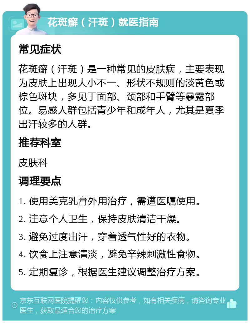 花斑癣（汗斑）就医指南 常见症状 花斑癣（汗斑）是一种常见的皮肤病，主要表现为皮肤上出现大小不一、形状不规则的淡黄色或棕色斑块，多见于面部、颈部和手臂等暴露部位。易感人群包括青少年和成年人，尤其是夏季出汗较多的人群。 推荐科室 皮肤科 调理要点 1. 使用美克乳膏外用治疗，需遵医嘱使用。 2. 注意个人卫生，保持皮肤清洁干燥。 3. 避免过度出汗，穿着透气性好的衣物。 4. 饮食上注意清淡，避免辛辣刺激性食物。 5. 定期复诊，根据医生建议调整治疗方案。