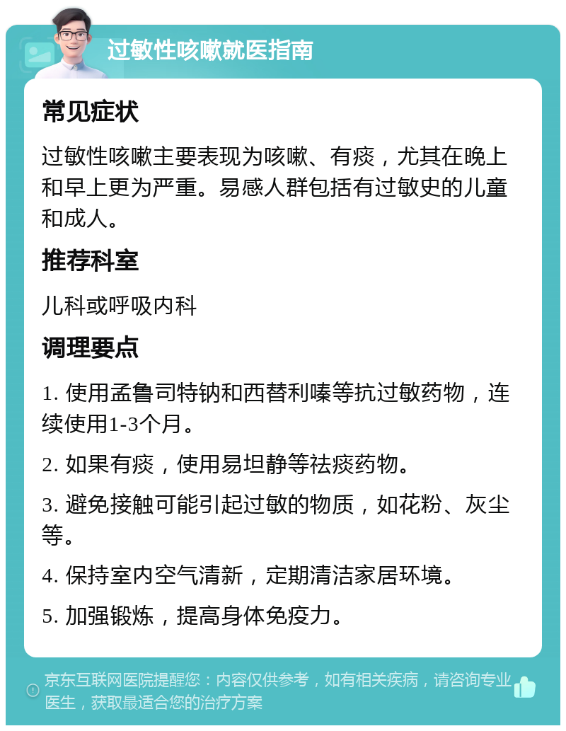 过敏性咳嗽就医指南 常见症状 过敏性咳嗽主要表现为咳嗽、有痰，尤其在晚上和早上更为严重。易感人群包括有过敏史的儿童和成人。 推荐科室 儿科或呼吸内科 调理要点 1. 使用孟鲁司特钠和西替利嗪等抗过敏药物，连续使用1-3个月。 2. 如果有痰，使用易坦静等祛痰药物。 3. 避免接触可能引起过敏的物质，如花粉、灰尘等。 4. 保持室内空气清新，定期清洁家居环境。 5. 加强锻炼，提高身体免疫力。