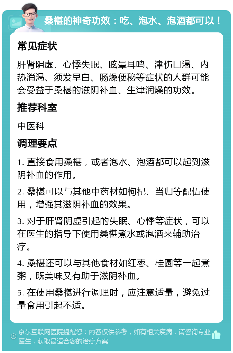 桑椹的神奇功效：吃、泡水、泡酒都可以！ 常见症状 肝肾阴虚、心悸失眠、眩晕耳鸣、津伤口渴、内热消渴、须发早白、肠燥便秘等症状的人群可能会受益于桑椹的滋阴补血、生津润燥的功效。 推荐科室 中医科 调理要点 1. 直接食用桑椹，或者泡水、泡酒都可以起到滋阴补血的作用。 2. 桑椹可以与其他中药材如枸杞、当归等配伍使用，增强其滋阴补血的效果。 3. 对于肝肾阴虚引起的失眠、心悸等症状，可以在医生的指导下使用桑椹煮水或泡酒来辅助治疗。 4. 桑椹还可以与其他食材如红枣、桂圆等一起煮粥，既美味又有助于滋阴补血。 5. 在使用桑椹进行调理时，应注意适量，避免过量食用引起不适。