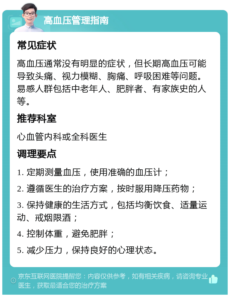 高血压管理指南 常见症状 高血压通常没有明显的症状，但长期高血压可能导致头痛、视力模糊、胸痛、呼吸困难等问题。易感人群包括中老年人、肥胖者、有家族史的人等。 推荐科室 心血管内科或全科医生 调理要点 1. 定期测量血压，使用准确的血压计； 2. 遵循医生的治疗方案，按时服用降压药物； 3. 保持健康的生活方式，包括均衡饮食、适量运动、戒烟限酒； 4. 控制体重，避免肥胖； 5. 减少压力，保持良好的心理状态。