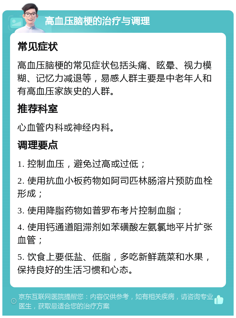 高血压脑梗的治疗与调理 常见症状 高血压脑梗的常见症状包括头痛、眩晕、视力模糊、记忆力减退等，易感人群主要是中老年人和有高血压家族史的人群。 推荐科室 心血管内科或神经内科。 调理要点 1. 控制血压，避免过高或过低； 2. 使用抗血小板药物如阿司匹林肠溶片预防血栓形成； 3. 使用降脂药物如普罗布考片控制血脂； 4. 使用钙通道阻滞剂如苯磺酸左氨氯地平片扩张血管； 5. 饮食上要低盐、低脂，多吃新鲜蔬菜和水果，保持良好的生活习惯和心态。