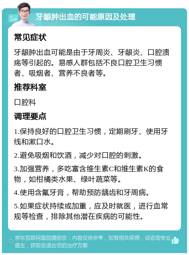 牙龈肿出血的可能原因及处理 常见症状 牙龈肿出血可能是由于牙周炎、牙龈炎、口腔溃疡等引起的。易感人群包括不良口腔卫生习惯者、吸烟者、营养不良者等。 推荐科室 口腔科 调理要点 1.保持良好的口腔卫生习惯，定期刷牙、使用牙线和漱口水。 2.避免吸烟和饮酒，减少对口腔的刺激。 3.加强营养，多吃富含维生素C和维生素K的食物，如柑橘类水果、绿叶蔬菜等。 4.使用含氟牙膏，帮助预防龋齿和牙周病。 5.如果症状持续或加重，应及时就医，进行血常规等检查，排除其他潜在疾病的可能性。