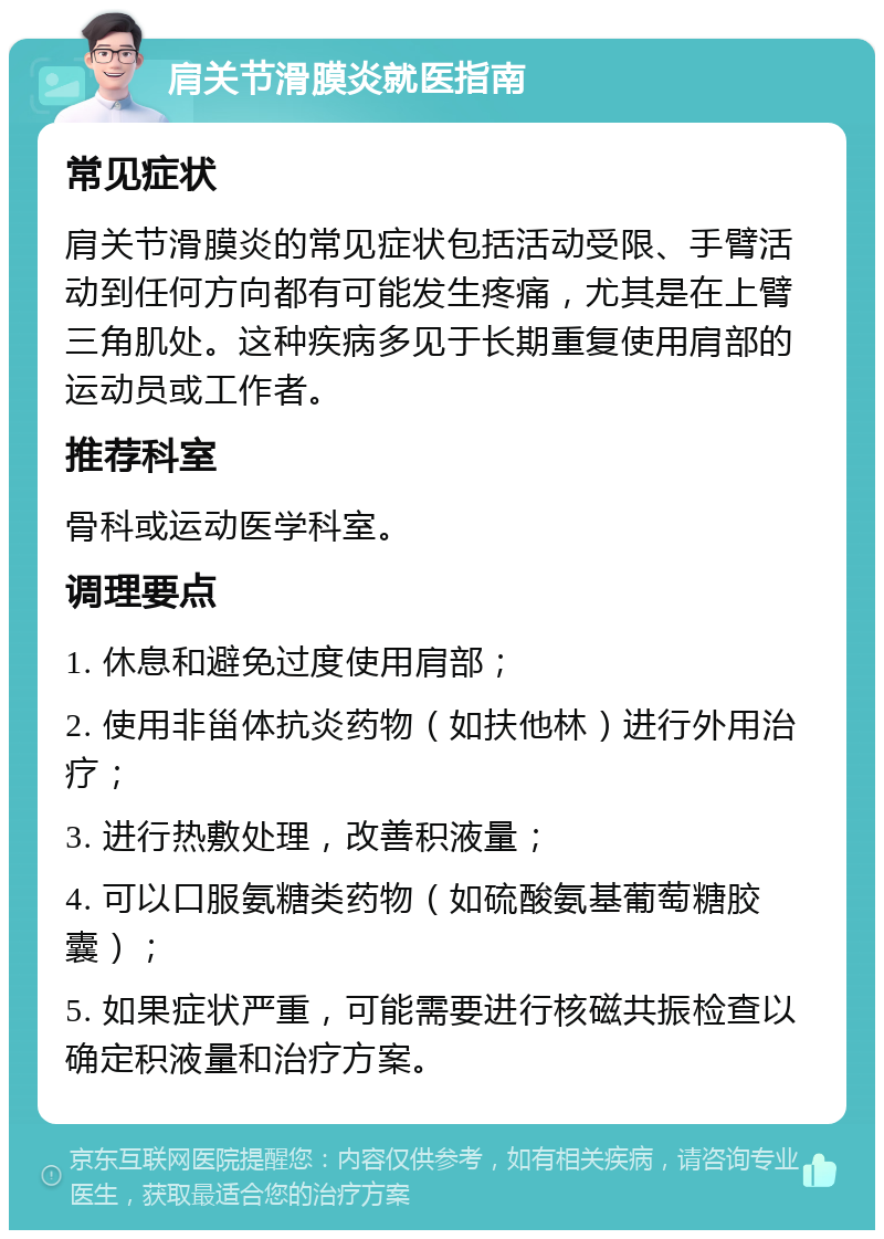 肩关节滑膜炎就医指南 常见症状 肩关节滑膜炎的常见症状包括活动受限、手臂活动到任何方向都有可能发生疼痛，尤其是在上臂三角肌处。这种疾病多见于长期重复使用肩部的运动员或工作者。 推荐科室 骨科或运动医学科室。 调理要点 1. 休息和避免过度使用肩部； 2. 使用非甾体抗炎药物（如扶他林）进行外用治疗； 3. 进行热敷处理，改善积液量； 4. 可以口服氨糖类药物（如硫酸氨基葡萄糖胶囊）； 5. 如果症状严重，可能需要进行核磁共振检查以确定积液量和治疗方案。