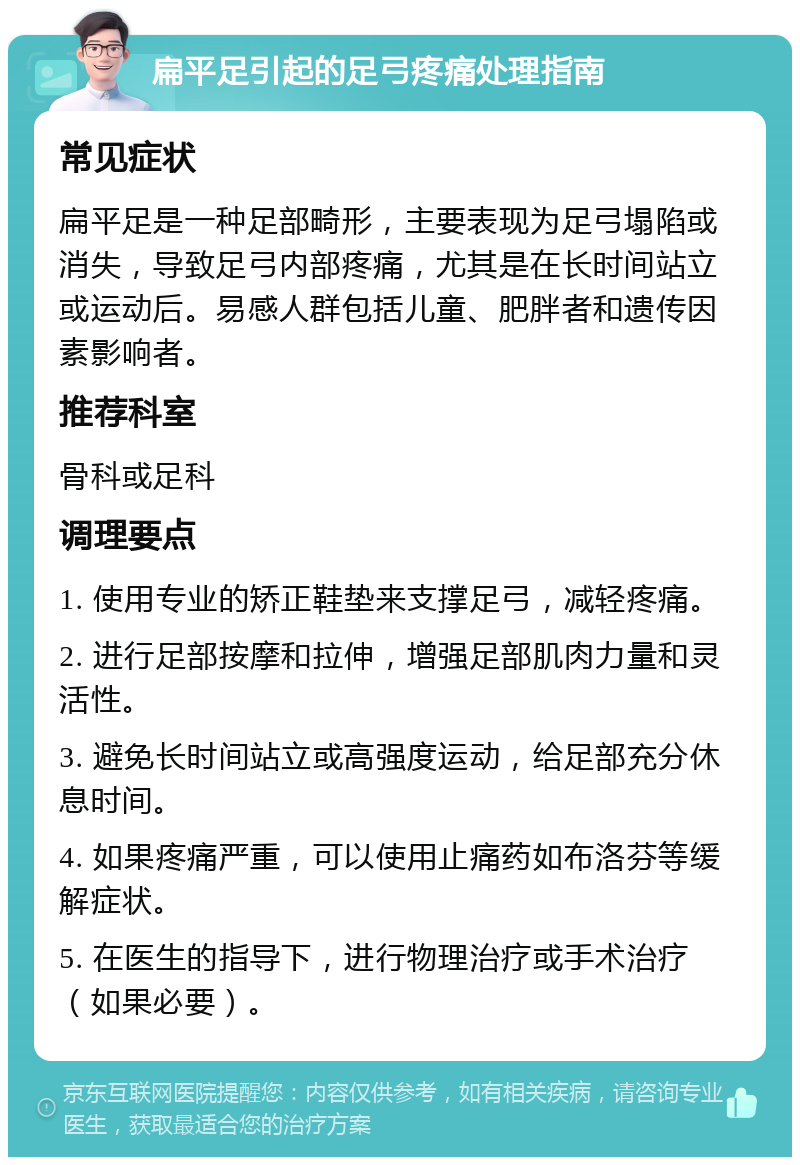 扁平足引起的足弓疼痛处理指南 常见症状 扁平足是一种足部畸形，主要表现为足弓塌陷或消失，导致足弓内部疼痛，尤其是在长时间站立或运动后。易感人群包括儿童、肥胖者和遗传因素影响者。 推荐科室 骨科或足科 调理要点 1. 使用专业的矫正鞋垫来支撑足弓，减轻疼痛。 2. 进行足部按摩和拉伸，增强足部肌肉力量和灵活性。 3. 避免长时间站立或高强度运动，给足部充分休息时间。 4. 如果疼痛严重，可以使用止痛药如布洛芬等缓解症状。 5. 在医生的指导下，进行物理治疗或手术治疗（如果必要）。