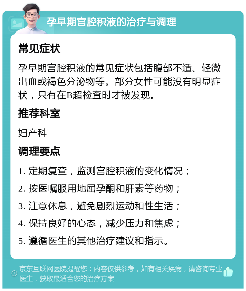 孕早期宫腔积液的治疗与调理 常见症状 孕早期宫腔积液的常见症状包括腹部不适、轻微出血或褐色分泌物等。部分女性可能没有明显症状，只有在B超检查时才被发现。 推荐科室 妇产科 调理要点 1. 定期复查，监测宫腔积液的变化情况； 2. 按医嘱服用地屈孕酮和肝素等药物； 3. 注意休息，避免剧烈运动和性生活； 4. 保持良好的心态，减少压力和焦虑； 5. 遵循医生的其他治疗建议和指示。