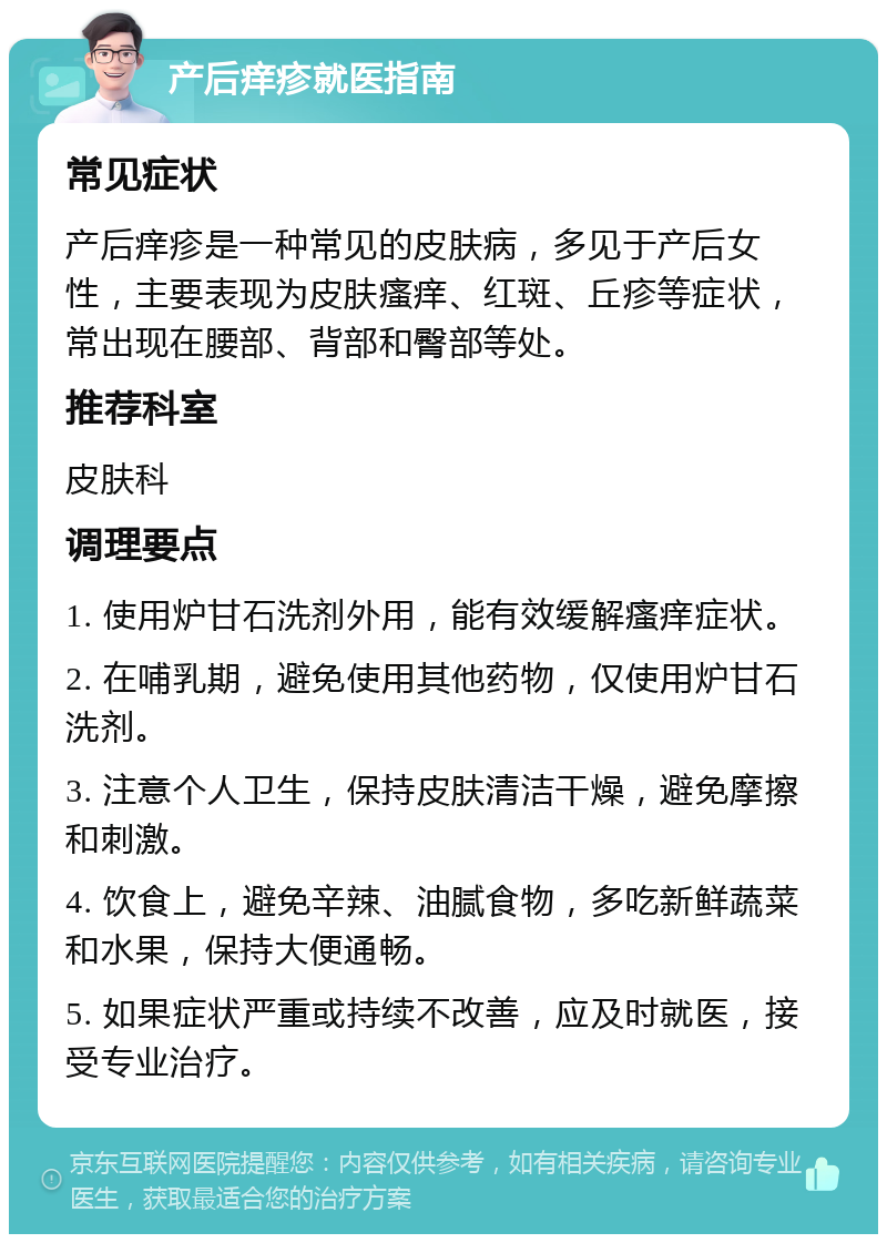 产后痒疹就医指南 常见症状 产后痒疹是一种常见的皮肤病，多见于产后女性，主要表现为皮肤瘙痒、红斑、丘疹等症状，常出现在腰部、背部和臀部等处。 推荐科室 皮肤科 调理要点 1. 使用炉甘石洗剂外用，能有效缓解瘙痒症状。 2. 在哺乳期，避免使用其他药物，仅使用炉甘石洗剂。 3. 注意个人卫生，保持皮肤清洁干燥，避免摩擦和刺激。 4. 饮食上，避免辛辣、油腻食物，多吃新鲜蔬菜和水果，保持大便通畅。 5. 如果症状严重或持续不改善，应及时就医，接受专业治疗。