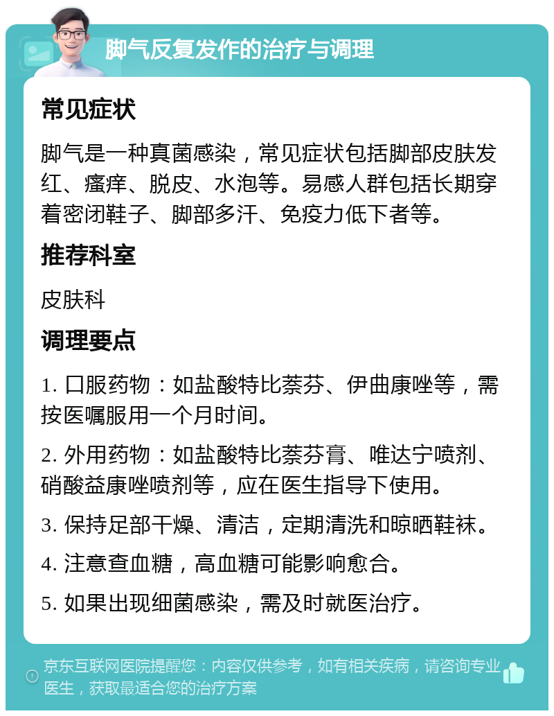 脚气反复发作的治疗与调理 常见症状 脚气是一种真菌感染，常见症状包括脚部皮肤发红、瘙痒、脱皮、水泡等。易感人群包括长期穿着密闭鞋子、脚部多汗、免疫力低下者等。 推荐科室 皮肤科 调理要点 1. 口服药物：如盐酸特比萘芬、伊曲康唑等，需按医嘱服用一个月时间。 2. 外用药物：如盐酸特比萘芬膏、唯达宁喷剂、硝酸益康唑喷剂等，应在医生指导下使用。 3. 保持足部干燥、清洁，定期清洗和晾晒鞋袜。 4. 注意查血糖，高血糖可能影响愈合。 5. 如果出现细菌感染，需及时就医治疗。