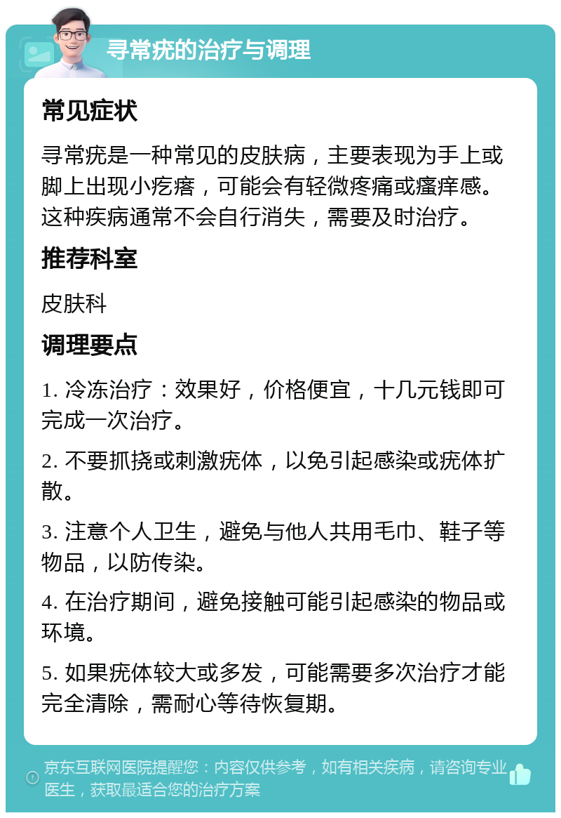 寻常疣的治疗与调理 常见症状 寻常疣是一种常见的皮肤病，主要表现为手上或脚上出现小疙瘩，可能会有轻微疼痛或瘙痒感。这种疾病通常不会自行消失，需要及时治疗。 推荐科室 皮肤科 调理要点 1. 冷冻治疗：效果好，价格便宜，十几元钱即可完成一次治疗。 2. 不要抓挠或刺激疣体，以免引起感染或疣体扩散。 3. 注意个人卫生，避免与他人共用毛巾、鞋子等物品，以防传染。 4. 在治疗期间，避免接触可能引起感染的物品或环境。 5. 如果疣体较大或多发，可能需要多次治疗才能完全清除，需耐心等待恢复期。