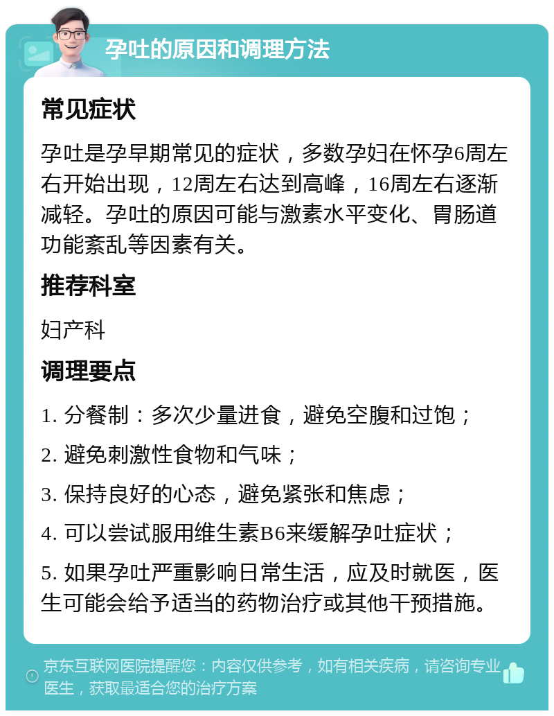 孕吐的原因和调理方法 常见症状 孕吐是孕早期常见的症状，多数孕妇在怀孕6周左右开始出现，12周左右达到高峰，16周左右逐渐减轻。孕吐的原因可能与激素水平变化、胃肠道功能紊乱等因素有关。 推荐科室 妇产科 调理要点 1. 分餐制：多次少量进食，避免空腹和过饱； 2. 避免刺激性食物和气味； 3. 保持良好的心态，避免紧张和焦虑； 4. 可以尝试服用维生素B6来缓解孕吐症状； 5. 如果孕吐严重影响日常生活，应及时就医，医生可能会给予适当的药物治疗或其他干预措施。