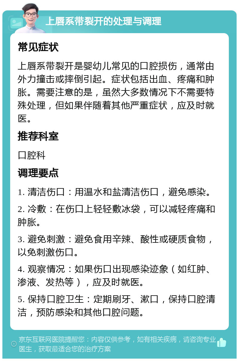 上唇系带裂开的处理与调理 常见症状 上唇系带裂开是婴幼儿常见的口腔损伤，通常由外力撞击或摔倒引起。症状包括出血、疼痛和肿胀。需要注意的是，虽然大多数情况下不需要特殊处理，但如果伴随着其他严重症状，应及时就医。 推荐科室 口腔科 调理要点 1. 清洁伤口：用温水和盐清洁伤口，避免感染。 2. 冷敷：在伤口上轻轻敷冰袋，可以减轻疼痛和肿胀。 3. 避免刺激：避免食用辛辣、酸性或硬质食物，以免刺激伤口。 4. 观察情况：如果伤口出现感染迹象（如红肿、渗液、发热等），应及时就医。 5. 保持口腔卫生：定期刷牙、漱口，保持口腔清洁，预防感染和其他口腔问题。