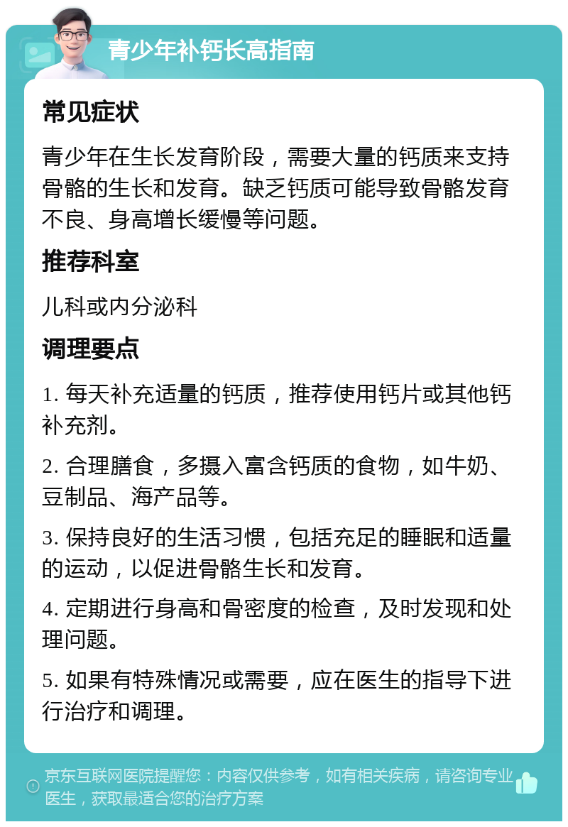 青少年补钙长高指南 常见症状 青少年在生长发育阶段，需要大量的钙质来支持骨骼的生长和发育。缺乏钙质可能导致骨骼发育不良、身高增长缓慢等问题。 推荐科室 儿科或内分泌科 调理要点 1. 每天补充适量的钙质，推荐使用钙片或其他钙补充剂。 2. 合理膳食，多摄入富含钙质的食物，如牛奶、豆制品、海产品等。 3. 保持良好的生活习惯，包括充足的睡眠和适量的运动，以促进骨骼生长和发育。 4. 定期进行身高和骨密度的检查，及时发现和处理问题。 5. 如果有特殊情况或需要，应在医生的指导下进行治疗和调理。