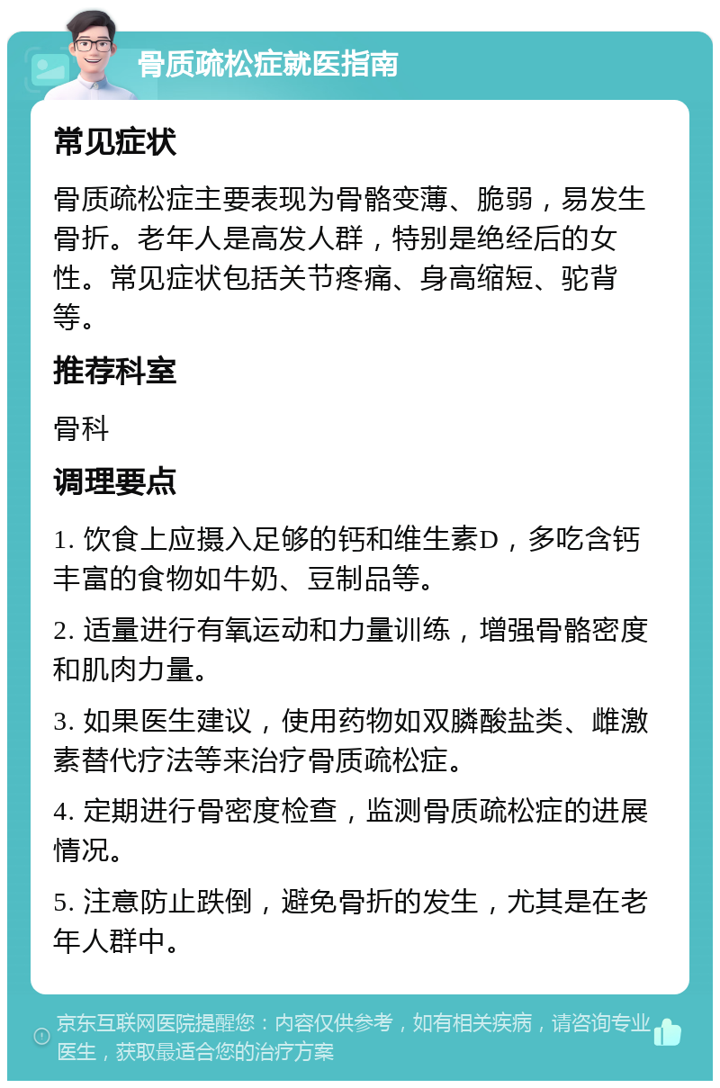 骨质疏松症就医指南 常见症状 骨质疏松症主要表现为骨骼变薄、脆弱，易发生骨折。老年人是高发人群，特别是绝经后的女性。常见症状包括关节疼痛、身高缩短、驼背等。 推荐科室 骨科 调理要点 1. 饮食上应摄入足够的钙和维生素D，多吃含钙丰富的食物如牛奶、豆制品等。 2. 适量进行有氧运动和力量训练，增强骨骼密度和肌肉力量。 3. 如果医生建议，使用药物如双膦酸盐类、雌激素替代疗法等来治疗骨质疏松症。 4. 定期进行骨密度检查，监测骨质疏松症的进展情况。 5. 注意防止跌倒，避免骨折的发生，尤其是在老年人群中。