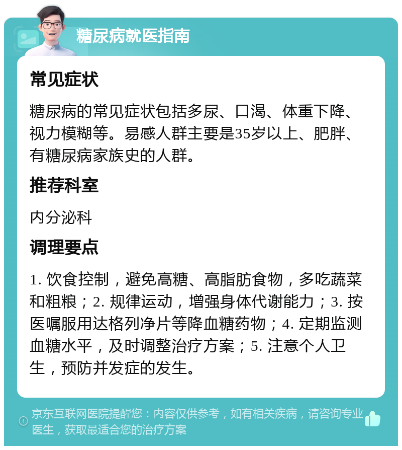 糖尿病就医指南 常见症状 糖尿病的常见症状包括多尿、口渴、体重下降、视力模糊等。易感人群主要是35岁以上、肥胖、有糖尿病家族史的人群。 推荐科室 内分泌科 调理要点 1. 饮食控制，避免高糖、高脂肪食物，多吃蔬菜和粗粮；2. 规律运动，增强身体代谢能力；3. 按医嘱服用达格列净片等降血糖药物；4. 定期监测血糖水平，及时调整治疗方案；5. 注意个人卫生，预防并发症的发生。