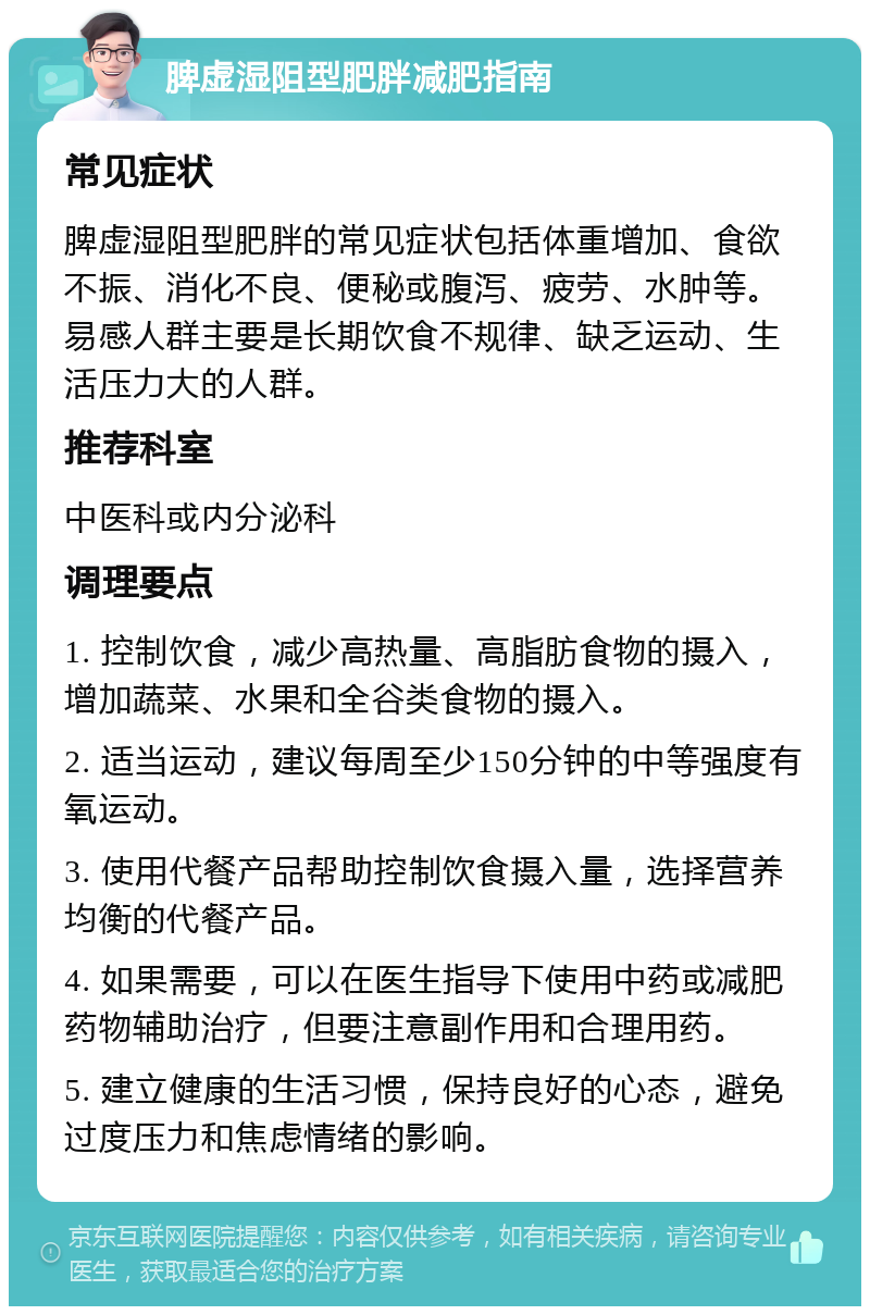 脾虚湿阻型肥胖减肥指南 常见症状 脾虚湿阻型肥胖的常见症状包括体重增加、食欲不振、消化不良、便秘或腹泻、疲劳、水肿等。易感人群主要是长期饮食不规律、缺乏运动、生活压力大的人群。 推荐科室 中医科或内分泌科 调理要点 1. 控制饮食，减少高热量、高脂肪食物的摄入，增加蔬菜、水果和全谷类食物的摄入。 2. 适当运动，建议每周至少150分钟的中等强度有氧运动。 3. 使用代餐产品帮助控制饮食摄入量，选择营养均衡的代餐产品。 4. 如果需要，可以在医生指导下使用中药或减肥药物辅助治疗，但要注意副作用和合理用药。 5. 建立健康的生活习惯，保持良好的心态，避免过度压力和焦虑情绪的影响。