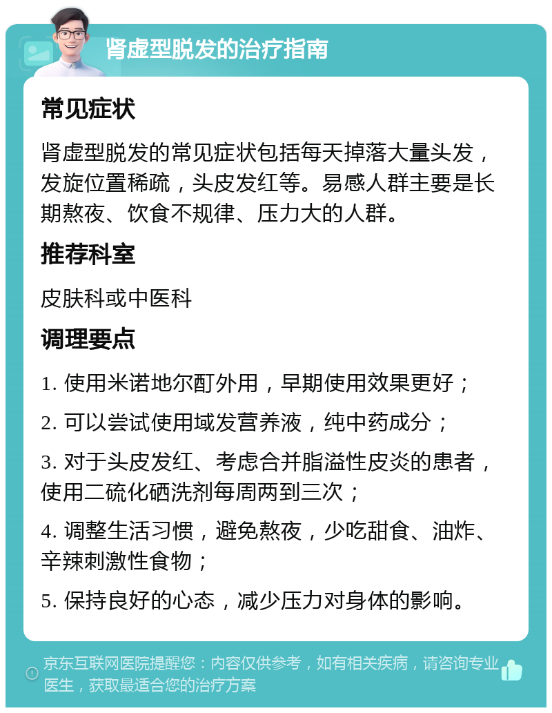 肾虚型脱发的治疗指南 常见症状 肾虚型脱发的常见症状包括每天掉落大量头发，发旋位置稀疏，头皮发红等。易感人群主要是长期熬夜、饮食不规律、压力大的人群。 推荐科室 皮肤科或中医科 调理要点 1. 使用米诺地尔酊外用，早期使用效果更好； 2. 可以尝试使用域发营养液，纯中药成分； 3. 对于头皮发红、考虑合并脂溢性皮炎的患者，使用二硫化硒洗剂每周两到三次； 4. 调整生活习惯，避免熬夜，少吃甜食、油炸、辛辣刺激性食物； 5. 保持良好的心态，减少压力对身体的影响。