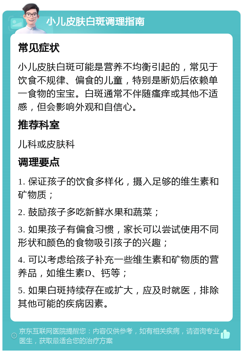 小儿皮肤白斑调理指南 常见症状 小儿皮肤白斑可能是营养不均衡引起的，常见于饮食不规律、偏食的儿童，特别是断奶后依赖单一食物的宝宝。白斑通常不伴随瘙痒或其他不适感，但会影响外观和自信心。 推荐科室 儿科或皮肤科 调理要点 1. 保证孩子的饮食多样化，摄入足够的维生素和矿物质； 2. 鼓励孩子多吃新鲜水果和蔬菜； 3. 如果孩子有偏食习惯，家长可以尝试使用不同形状和颜色的食物吸引孩子的兴趣； 4. 可以考虑给孩子补充一些维生素和矿物质的营养品，如维生素D、钙等； 5. 如果白斑持续存在或扩大，应及时就医，排除其他可能的疾病因素。