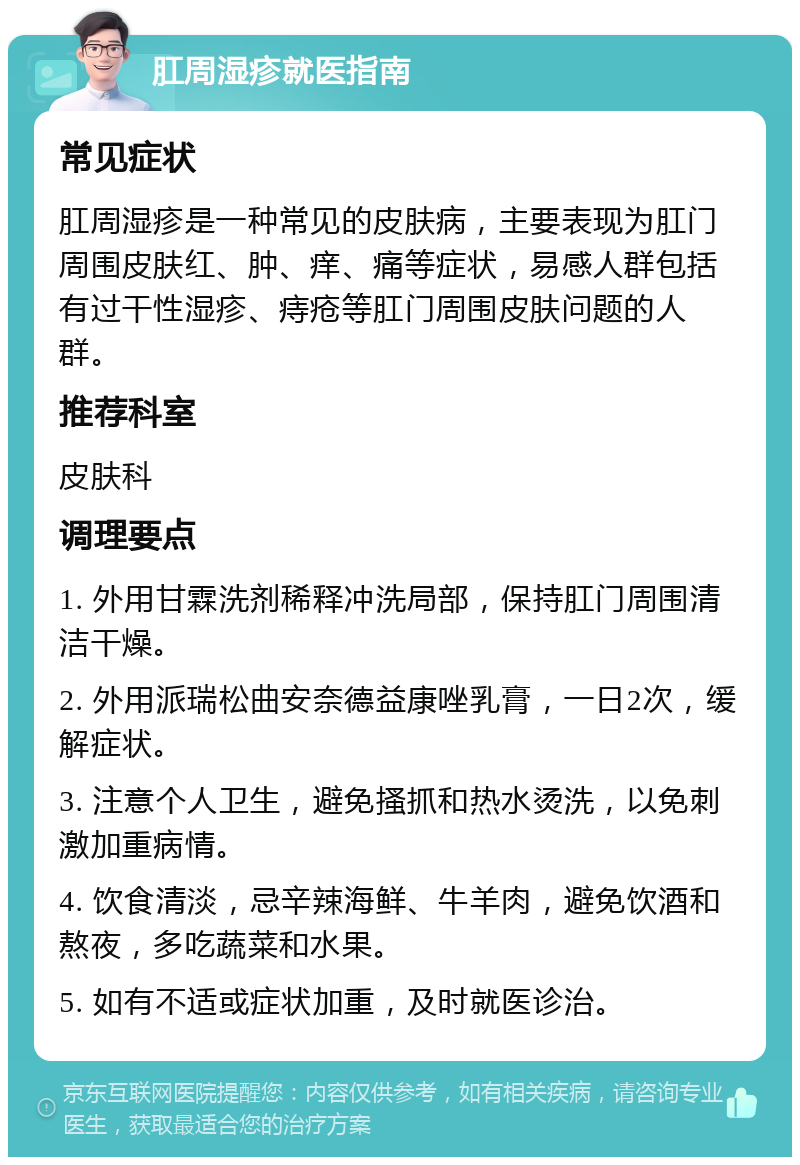 肛周湿疹就医指南 常见症状 肛周湿疹是一种常见的皮肤病，主要表现为肛门周围皮肤红、肿、痒、痛等症状，易感人群包括有过干性湿疹、痔疮等肛门周围皮肤问题的人群。 推荐科室 皮肤科 调理要点 1. 外用甘霖洗剂稀释冲洗局部，保持肛门周围清洁干燥。 2. 外用派瑞松曲安奈德益康唑乳膏，一日2次，缓解症状。 3. 注意个人卫生，避免搔抓和热水烫洗，以免刺激加重病情。 4. 饮食清淡，忌辛辣海鲜、牛羊肉，避免饮酒和熬夜，多吃蔬菜和水果。 5. 如有不适或症状加重，及时就医诊治。