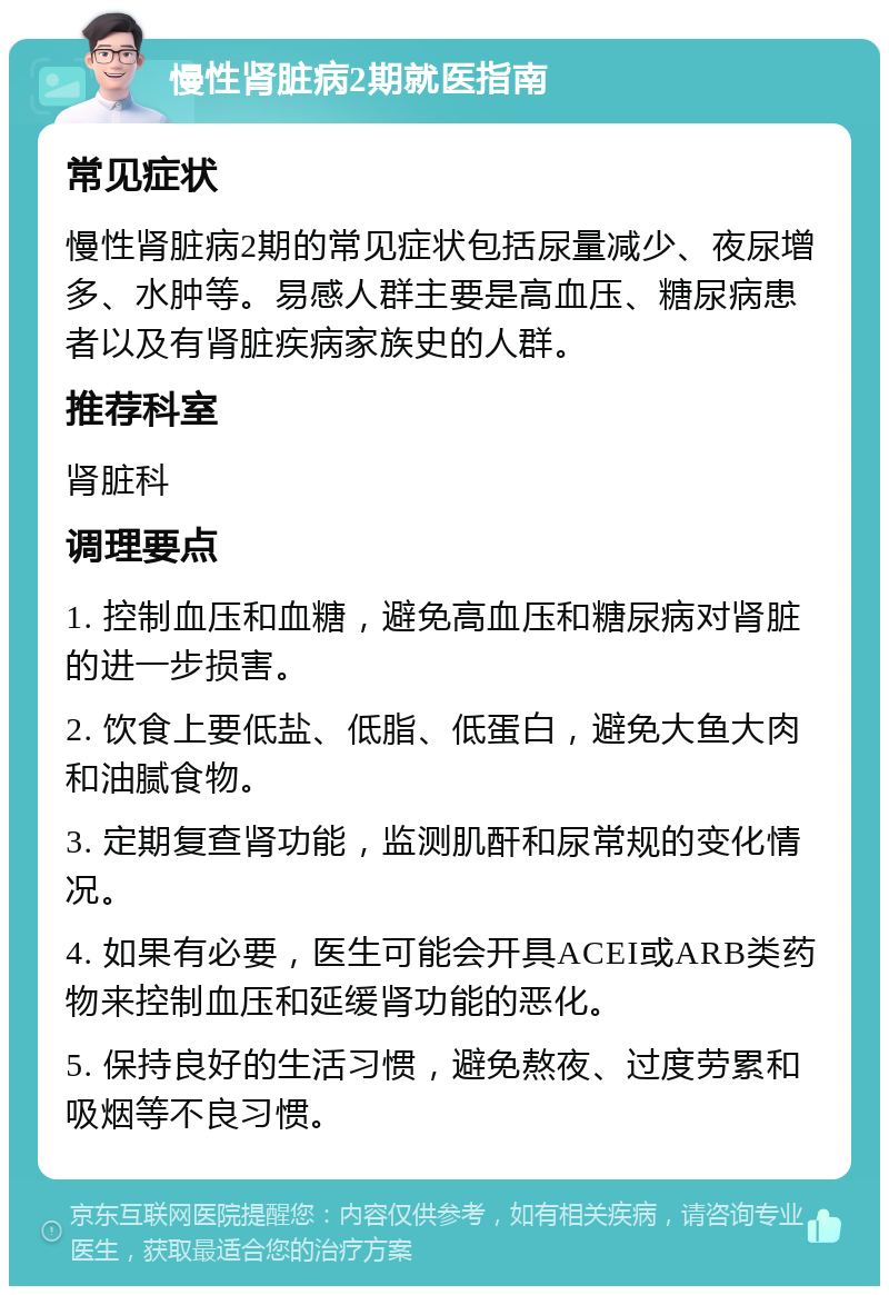 慢性肾脏病2期就医指南 常见症状 慢性肾脏病2期的常见症状包括尿量减少、夜尿增多、水肿等。易感人群主要是高血压、糖尿病患者以及有肾脏疾病家族史的人群。 推荐科室 肾脏科 调理要点 1. 控制血压和血糖，避免高血压和糖尿病对肾脏的进一步损害。 2. 饮食上要低盐、低脂、低蛋白，避免大鱼大肉和油腻食物。 3. 定期复查肾功能，监测肌酐和尿常规的变化情况。 4. 如果有必要，医生可能会开具ACEI或ARB类药物来控制血压和延缓肾功能的恶化。 5. 保持良好的生活习惯，避免熬夜、过度劳累和吸烟等不良习惯。