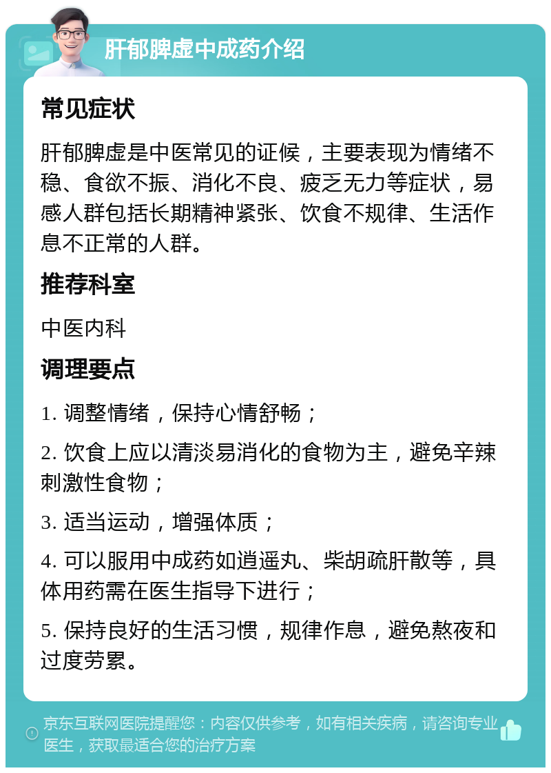 肝郁脾虚中成药介绍 常见症状 肝郁脾虚是中医常见的证候，主要表现为情绪不稳、食欲不振、消化不良、疲乏无力等症状，易感人群包括长期精神紧张、饮食不规律、生活作息不正常的人群。 推荐科室 中医内科 调理要点 1. 调整情绪，保持心情舒畅； 2. 饮食上应以清淡易消化的食物为主，避免辛辣刺激性食物； 3. 适当运动，增强体质； 4. 可以服用中成药如逍遥丸、柴胡疏肝散等，具体用药需在医生指导下进行； 5. 保持良好的生活习惯，规律作息，避免熬夜和过度劳累。