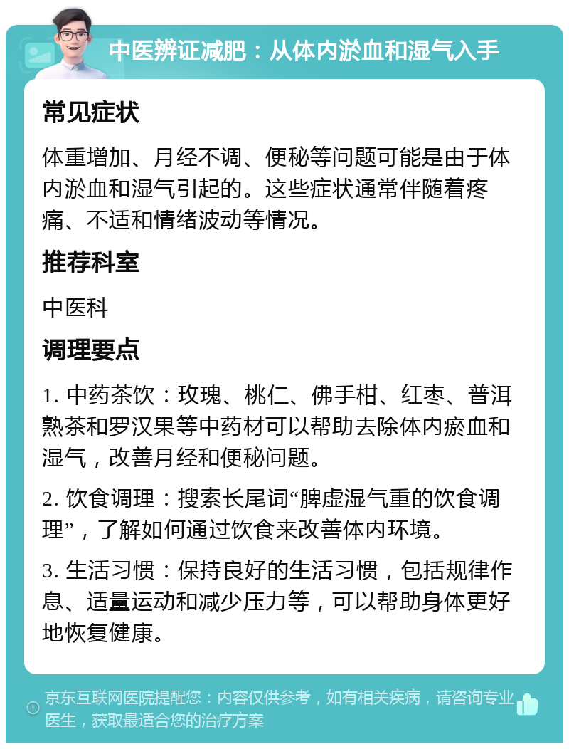 中医辨证减肥：从体内淤血和湿气入手 常见症状 体重增加、月经不调、便秘等问题可能是由于体内淤血和湿气引起的。这些症状通常伴随着疼痛、不适和情绪波动等情况。 推荐科室 中医科 调理要点 1. 中药茶饮：玫瑰、桃仁、佛手柑、红枣、普洱熟茶和罗汉果等中药材可以帮助去除体内瘀血和湿气，改善月经和便秘问题。 2. 饮食调理：搜索长尾词“脾虚湿气重的饮食调理”，了解如何通过饮食来改善体内环境。 3. 生活习惯：保持良好的生活习惯，包括规律作息、适量运动和减少压力等，可以帮助身体更好地恢复健康。