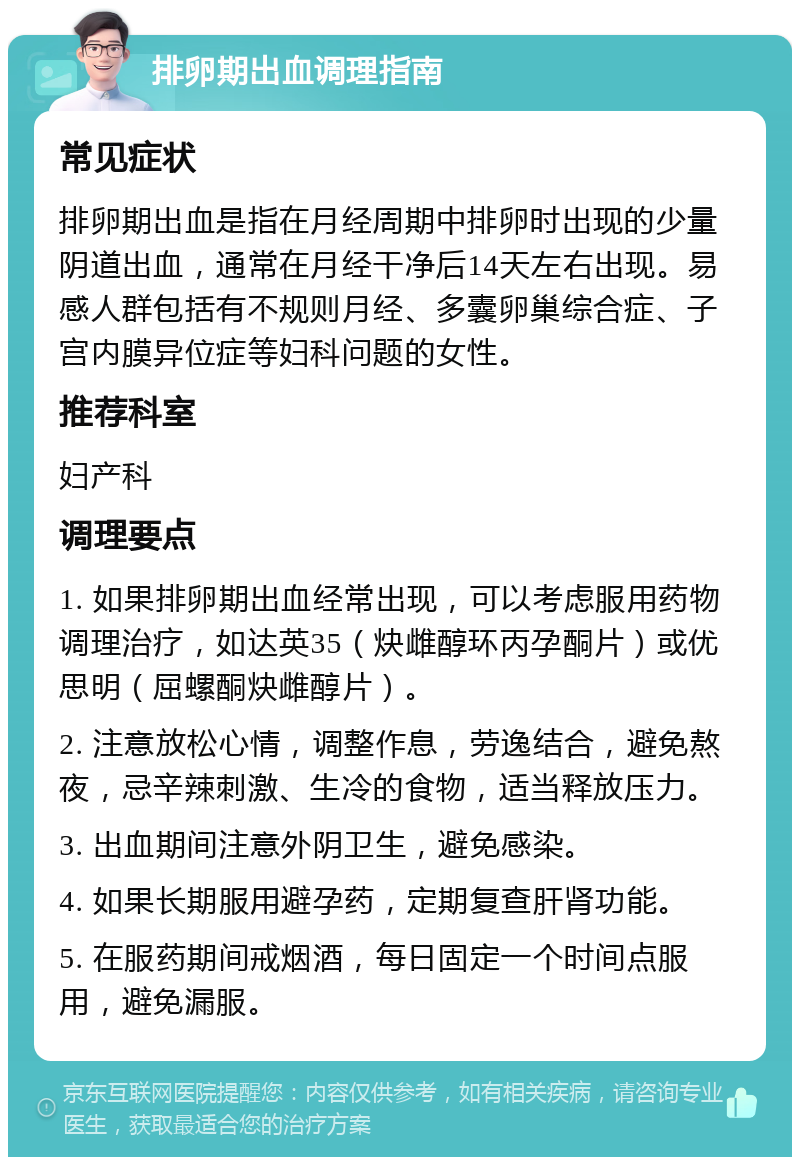 排卵期出血调理指南 常见症状 排卵期出血是指在月经周期中排卵时出现的少量阴道出血，通常在月经干净后14天左右出现。易感人群包括有不规则月经、多囊卵巢综合症、子宫内膜异位症等妇科问题的女性。 推荐科室 妇产科 调理要点 1. 如果排卵期出血经常出现，可以考虑服用药物调理治疗，如达英35（炔雌醇环丙孕酮片）或优思明（屈螺酮炔雌醇片）。 2. 注意放松心情，调整作息，劳逸结合，避免熬夜，忌辛辣刺激、生冷的食物，适当释放压力。 3. 出血期间注意外阴卫生，避免感染。 4. 如果长期服用避孕药，定期复查肝肾功能。 5. 在服药期间戒烟酒，每日固定一个时间点服用，避免漏服。