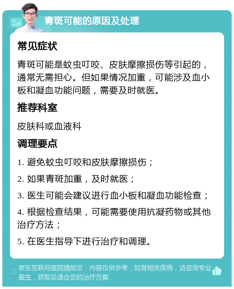 青斑可能的原因及处理 常见症状 青斑可能是蚊虫叮咬、皮肤摩擦损伤等引起的，通常无需担心。但如果情况加重，可能涉及血小板和凝血功能问题，需要及时就医。 推荐科室 皮肤科或血液科 调理要点 1. 避免蚊虫叮咬和皮肤摩擦损伤； 2. 如果青斑加重，及时就医； 3. 医生可能会建议进行血小板和凝血功能检查； 4. 根据检查结果，可能需要使用抗凝药物或其他治疗方法； 5. 在医生指导下进行治疗和调理。