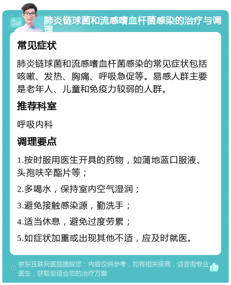 肺炎链球菌和流感嗜血杆菌感染的治疗与调理 常见症状 肺炎链球菌和流感嗜血杆菌感染的常见症状包括咳嗽、发热、胸痛、呼吸急促等。易感人群主要是老年人、儿童和免疫力较弱的人群。 推荐科室 呼吸内科 调理要点 1.按时服用医生开具的药物，如蒲地蓝口服液、头孢呋辛酯片等； 2.多喝水，保持室内空气湿润； 3.避免接触感染源，勤洗手； 4.适当休息，避免过度劳累； 5.如症状加重或出现其他不适，应及时就医。