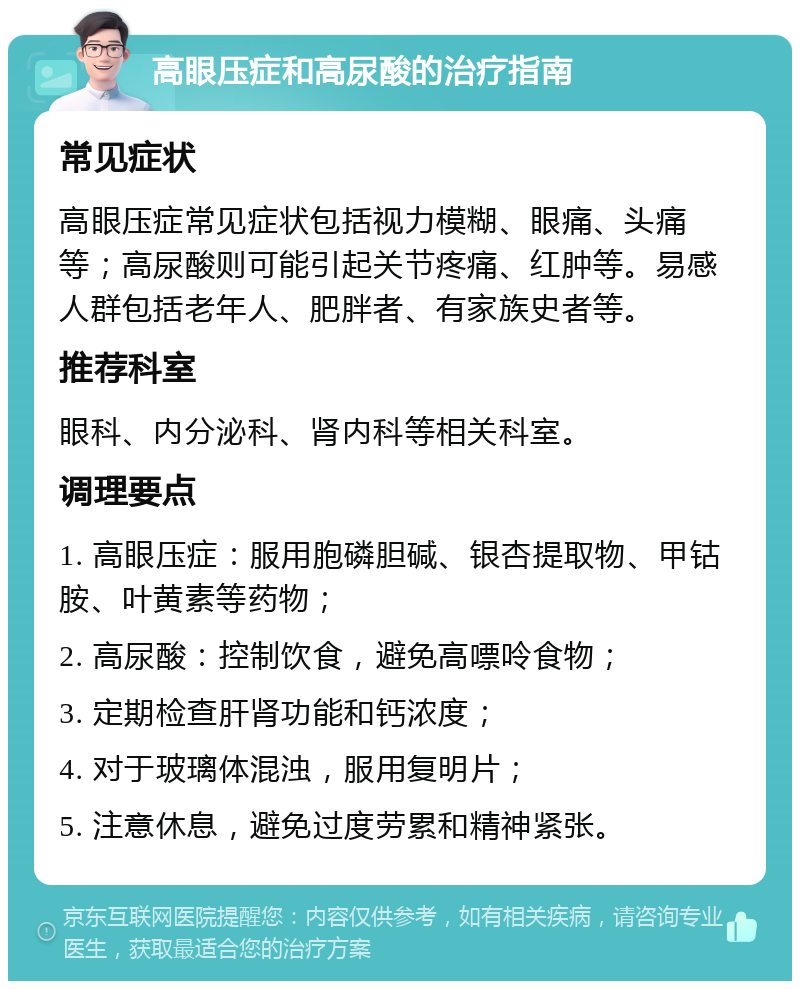 高眼压症和高尿酸的治疗指南 常见症状 高眼压症常见症状包括视力模糊、眼痛、头痛等；高尿酸则可能引起关节疼痛、红肿等。易感人群包括老年人、肥胖者、有家族史者等。 推荐科室 眼科、内分泌科、肾内科等相关科室。 调理要点 1. 高眼压症：服用胞磷胆碱、银杏提取物、甲钴胺、叶黄素等药物； 2. 高尿酸：控制饮食，避免高嘌呤食物； 3. 定期检查肝肾功能和钙浓度； 4. 对于玻璃体混浊，服用复明片； 5. 注意休息，避免过度劳累和精神紧张。