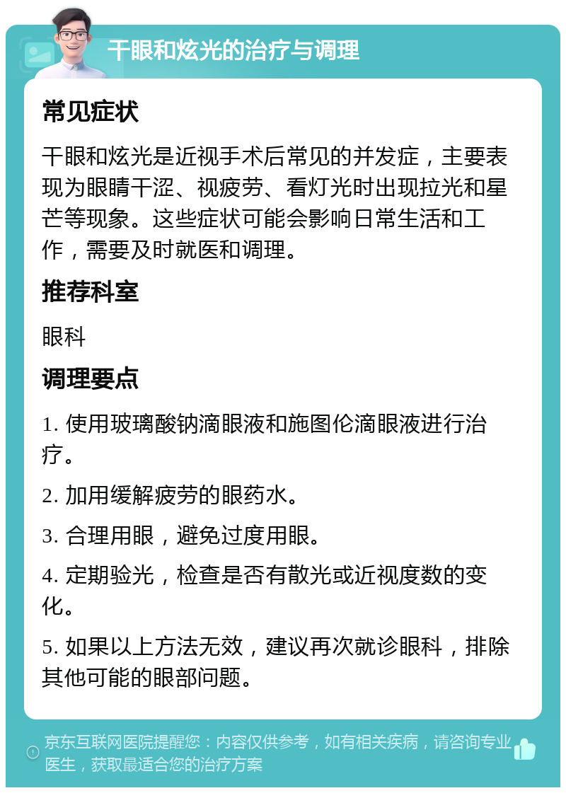 干眼和炫光的治疗与调理 常见症状 干眼和炫光是近视手术后常见的并发症，主要表现为眼睛干涩、视疲劳、看灯光时出现拉光和星芒等现象。这些症状可能会影响日常生活和工作，需要及时就医和调理。 推荐科室 眼科 调理要点 1. 使用玻璃酸钠滴眼液和施图伦滴眼液进行治疗。 2. 加用缓解疲劳的眼药水。 3. 合理用眼，避免过度用眼。 4. 定期验光，检查是否有散光或近视度数的变化。 5. 如果以上方法无效，建议再次就诊眼科，排除其他可能的眼部问题。