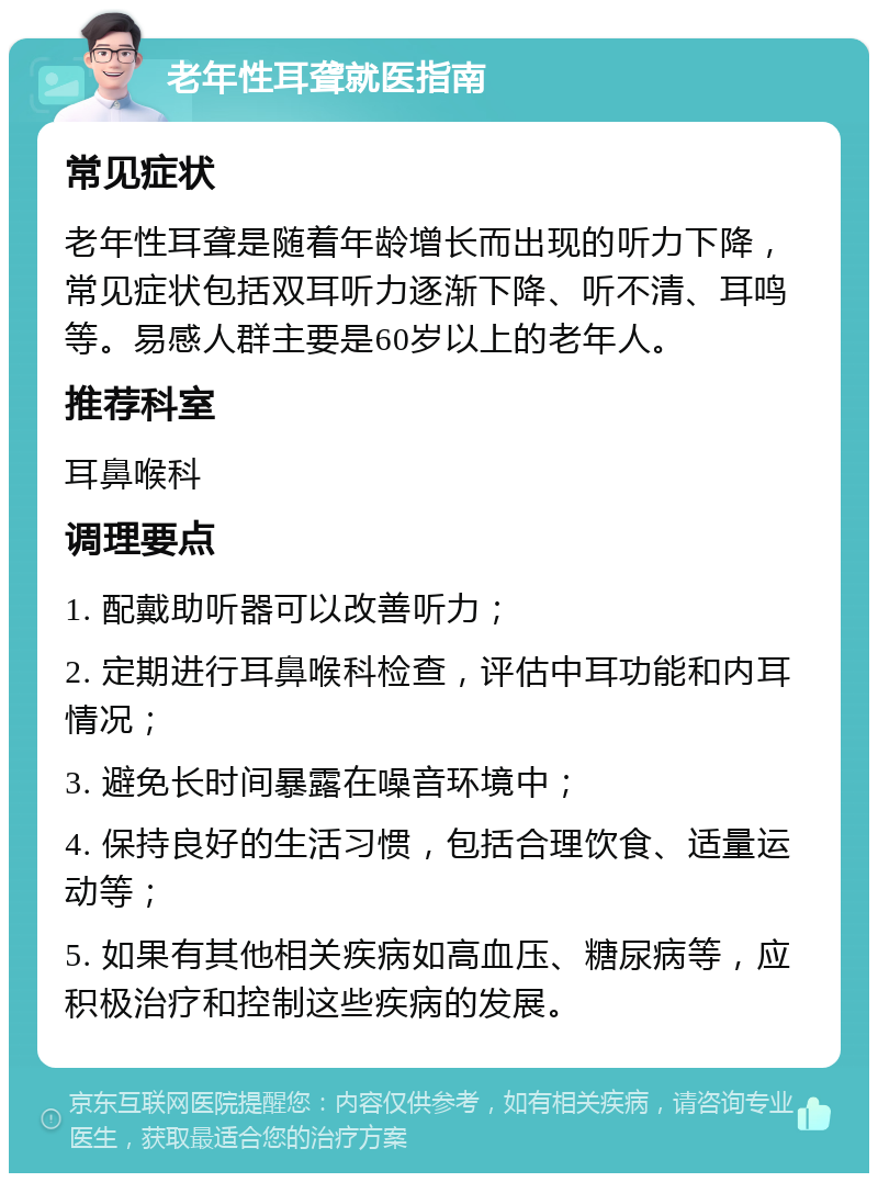 老年性耳聋就医指南 常见症状 老年性耳聋是随着年龄增长而出现的听力下降，常见症状包括双耳听力逐渐下降、听不清、耳鸣等。易感人群主要是60岁以上的老年人。 推荐科室 耳鼻喉科 调理要点 1. 配戴助听器可以改善听力； 2. 定期进行耳鼻喉科检查，评估中耳功能和内耳情况； 3. 避免长时间暴露在噪音环境中； 4. 保持良好的生活习惯，包括合理饮食、适量运动等； 5. 如果有其他相关疾病如高血压、糖尿病等，应积极治疗和控制这些疾病的发展。