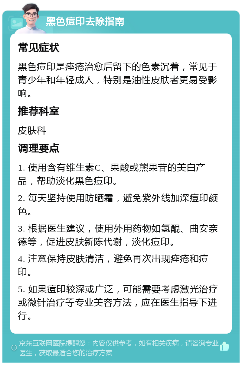 黑色痘印去除指南 常见症状 黑色痘印是痤疮治愈后留下的色素沉着，常见于青少年和年轻成人，特别是油性皮肤者更易受影响。 推荐科室 皮肤科 调理要点 1. 使用含有维生素C、果酸或熊果苷的美白产品，帮助淡化黑色痘印。 2. 每天坚持使用防晒霜，避免紫外线加深痘印颜色。 3. 根据医生建议，使用外用药物如氢醌、曲安奈德等，促进皮肤新陈代谢，淡化痘印。 4. 注意保持皮肤清洁，避免再次出现痤疮和痘印。 5. 如果痘印较深或广泛，可能需要考虑激光治疗或微针治疗等专业美容方法，应在医生指导下进行。