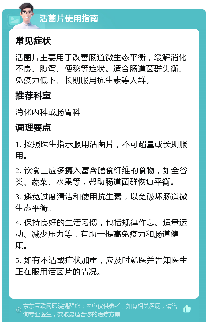 活菌片使用指南 常见症状 活菌片主要用于改善肠道微生态平衡，缓解消化不良、腹泻、便秘等症状。适合肠道菌群失衡、免疫力低下、长期服用抗生素等人群。 推荐科室 消化内科或肠胃科 调理要点 1. 按照医生指示服用活菌片，不可超量或长期服用。 2. 饮食上应多摄入富含膳食纤维的食物，如全谷类、蔬菜、水果等，帮助肠道菌群恢复平衡。 3. 避免过度清洁和使用抗生素，以免破坏肠道微生态平衡。 4. 保持良好的生活习惯，包括规律作息、适量运动、减少压力等，有助于提高免疫力和肠道健康。 5. 如有不适或症状加重，应及时就医并告知医生正在服用活菌片的情况。